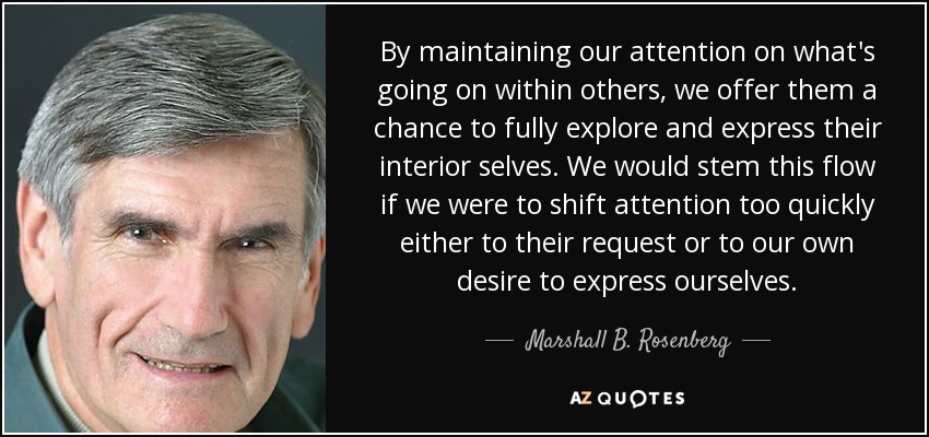 By maintaining our attention on what's going on within others, we offer them a chance to fully explore and express their interior selves. We would stem this flow if we were to shift attention too quickly either to their request or to our own desire to express ourselves. - Marshall B. Rosenberg