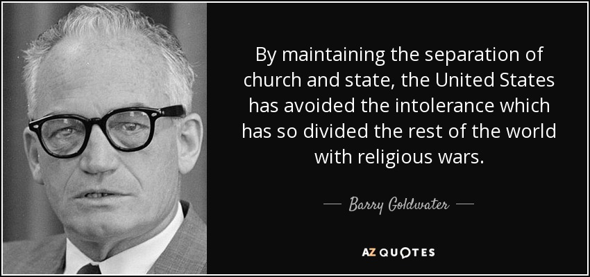 By maintaining the separation of church and state, the United States has avoided the intolerance which has so divided the rest of the world with religious wars. - Barry Goldwater