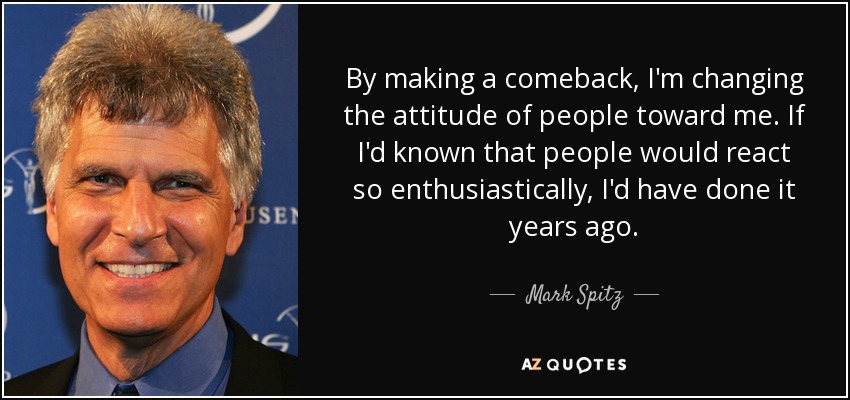 By making a comeback, I'm changing the attitude of people toward me. If I'd known that people would react so enthusiastically, I'd have done it years ago. - Mark Spitz