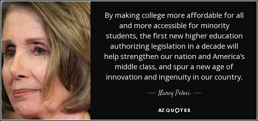 By making college more affordable for all and more accessible for minority students, the first new higher education authorizing legislation in a decade will help strengthen our nation and America's middle class, and spur a new age of innovation and ingenuity in our country. - Nancy Pelosi