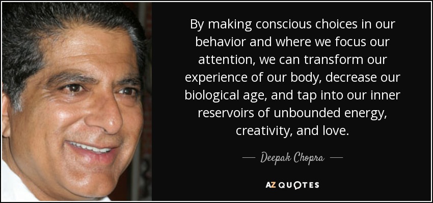 By making conscious choices in our behavior and where we focus our attention, we can transform our experience of our body, decrease our biological age, and tap into our inner reservoirs of unbounded energy, creativity, and love. - Deepak Chopra