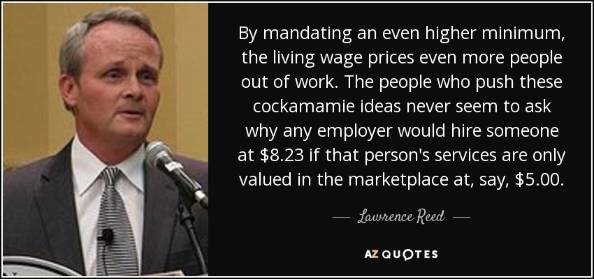 By mandating an even higher minimum, the living wage prices even more people out of work. The people who push these cockamamie ideas never seem to ask why any employer would hire someone at $8.23 if that person's services are only valued in the marketplace at, say, $5.00. - Lawrence Reed