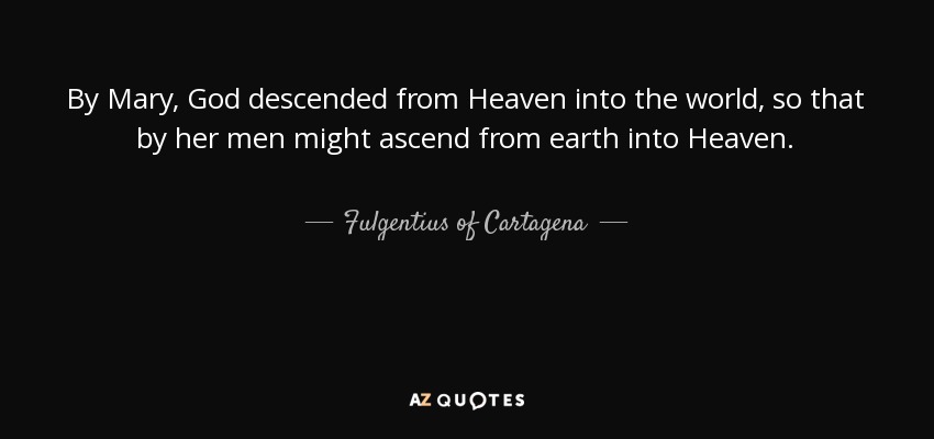 By Mary, God descended from Heaven into the world, so that by her men might ascend from earth into Heaven. - Fulgentius of Cartagena