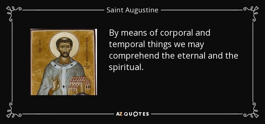 By means of corporal and temporal things we may comprehend the eternal and the spiritual. - Saint Augustine