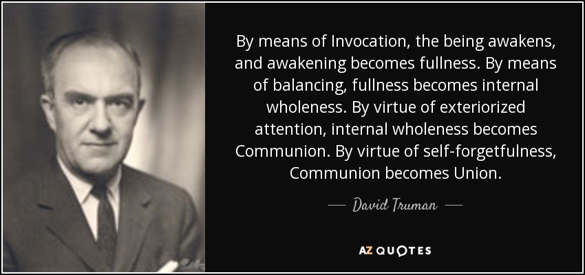 By means of Invocation, the being awakens, and awakening becomes fullness. By means of balancing, fullness becomes internal wholeness. By virtue of exteriorized attention, internal wholeness becomes Communion. By virtue of self-forgetfulness, Communion becomes Union. - David Truman