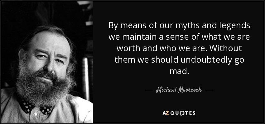By means of our myths and legends we maintain a sense of what we are worth and who we are. Without them we should undoubtedly go mad. - Michael Moorcock