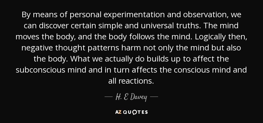 By means of personal experimentation and observation, we can discover certain simple and universal truths. The mind moves the body, and the body follows the mind. Logically then, negative thought patterns harm not only the mind but also the body. What we actually do builds up to affect the subconscious mind and in turn affects the conscious mind and all reactions. - H. E Davey