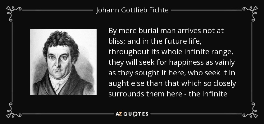 By mere burial man arrives not at bliss; and in the future life, throughout its whole infinite range, they will seek for happiness as vainly as they sought it here, who seek it in aught else than that which so closely surrounds them here - the Infinite - Johann Gottlieb Fichte