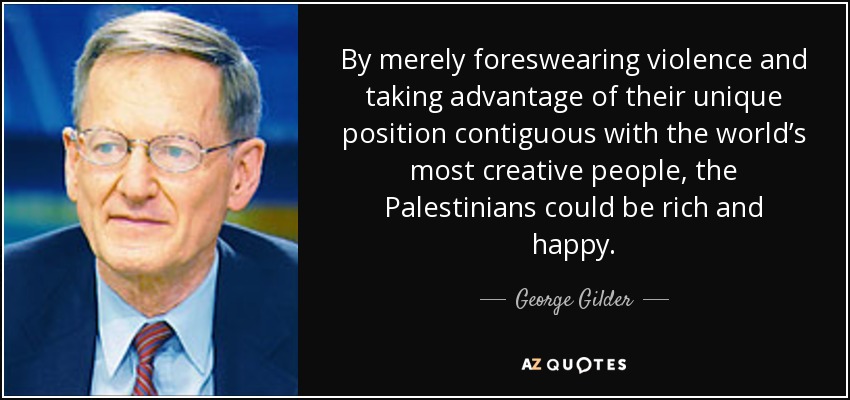 By merely foreswearing violence and taking advantage of their unique position contiguous with the world’s most creative people, the Palestinians could be rich and happy. - George Gilder