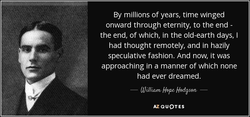 By millions of years, time winged onward through eternity, to the end - the end, of which, in the old-earth days, I had thought remotely, and in hazily speculative fashion. And now, it was approaching in a manner of which none had ever dreamed. - William Hope Hodgson