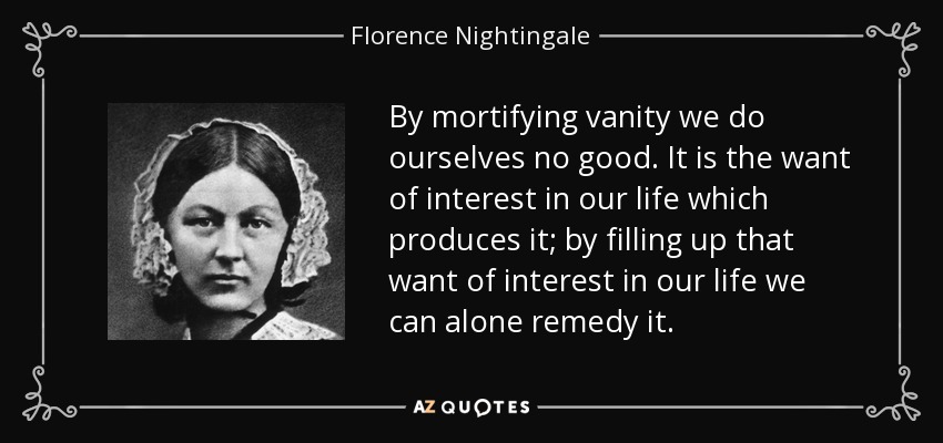 By mortifying vanity we do ourselves no good. It is the want of interest in our life which produces it; by filling up that want of interest in our life we can alone remedy it. - Florence Nightingale