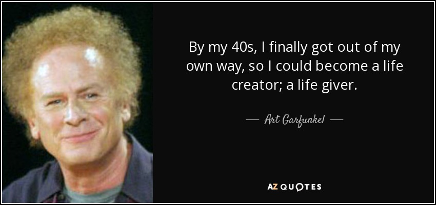 By my 40s, I finally got out of my own way, so I could become a life creator; a life giver. - Art Garfunkel