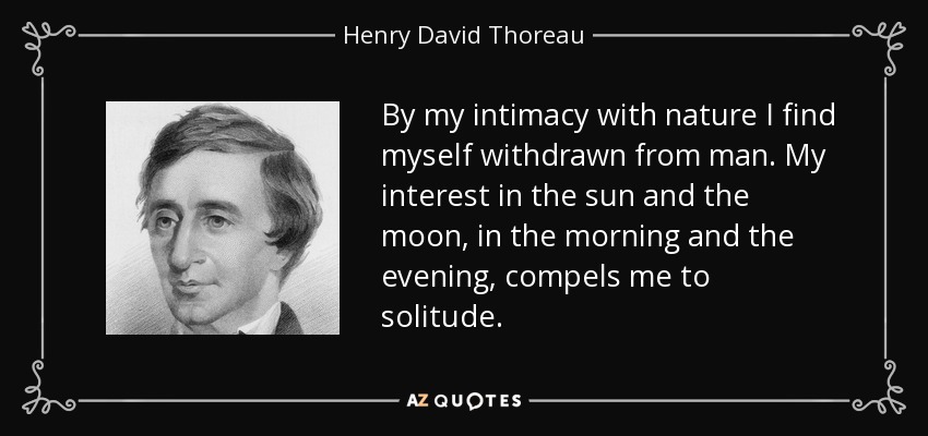 By my intimacy with nature I find myself withdrawn from man. My interest in the sun and the moon, in the morning and the evening, compels me to solitude. - Henry David Thoreau