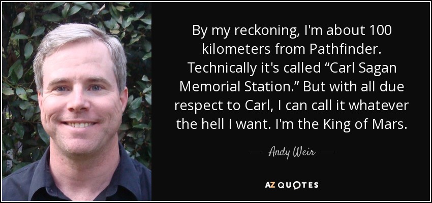 By my reckoning, I'm about 100 kilometers from Pathfinder. Technically it's called “Carl Sagan Memorial Station.” But with all due respect to Carl, I can call it whatever the hell I want. I'm the King of Mars. - Andy Weir