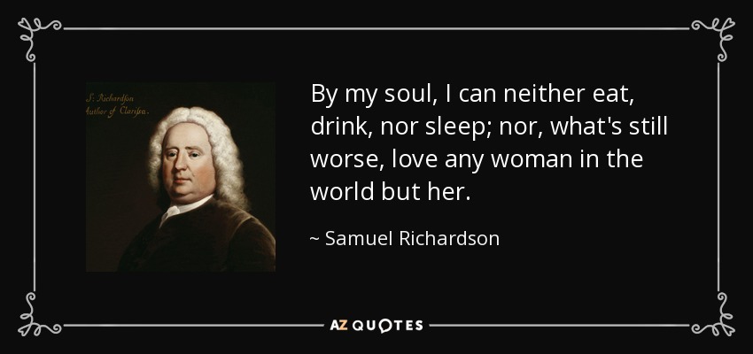 By my soul, I can neither eat, drink, nor sleep; nor, what's still worse, love any woman in the world but her. - Samuel Richardson