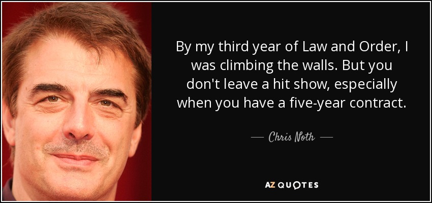 By my third year of Law and Order, I was climbing the walls. But you don't leave a hit show, especially when you have a five-year contract. - Chris Noth