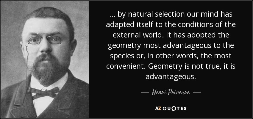 . . . by natural selection our mind has adapted itself to the conditions of the external world. It has adopted the geometry most advantageous to the species or, in other words, the most convenient. Geometry is not true, it is advantageous. - Henri Poincare