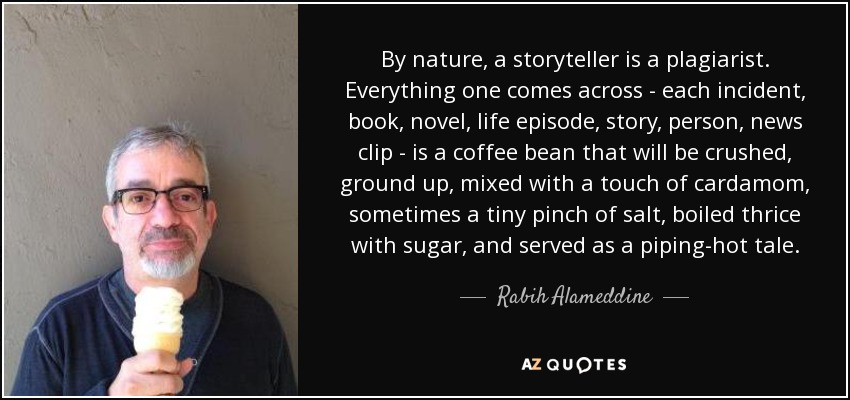 By nature, a storyteller is a plagiarist. Everything one comes across - each incident, book, novel, life episode, story, person, news clip - is a coffee bean that will be crushed, ground up, mixed with a touch of cardamom, sometimes a tiny pinch of salt, boiled thrice with sugar, and served as a piping-hot tale. - Rabih Alameddine