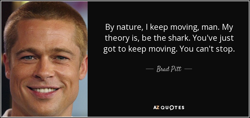 By nature, I keep moving, man. My theory is, be the shark. You've just got to keep moving. You can't stop. - Brad Pitt