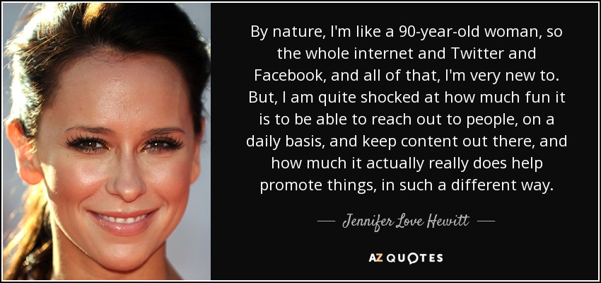 By nature, I'm like a 90-year-old woman, so the whole internet and Twitter and Facebook, and all of that, I'm very new to. But, I am quite shocked at how much fun it is to be able to reach out to people, on a daily basis, and keep content out there, and how much it actually really does help promote things, in such a different way. - Jennifer Love Hewitt