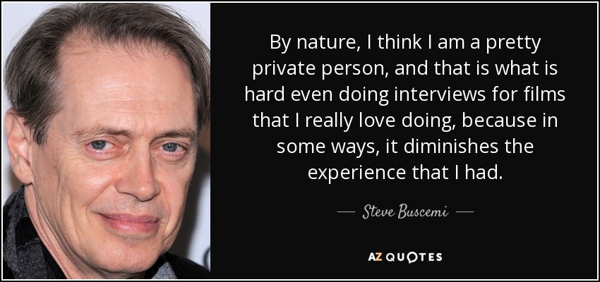 By nature, I think I am a pretty private person, and that is what is hard even doing interviews for films that I really love doing, because in some ways, it diminishes the experience that I had. - Steve Buscemi