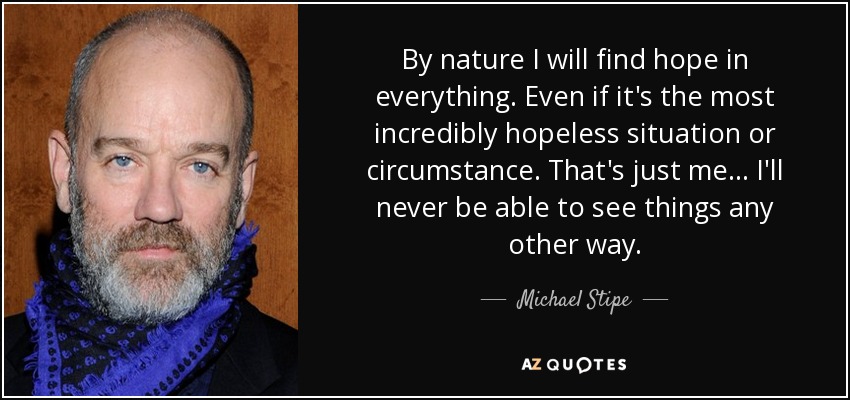 By nature I will find hope in everything. Even if it's the most incredibly hopeless situation or circumstance. That's just me... I'll never be able to see things any other way. - Michael Stipe