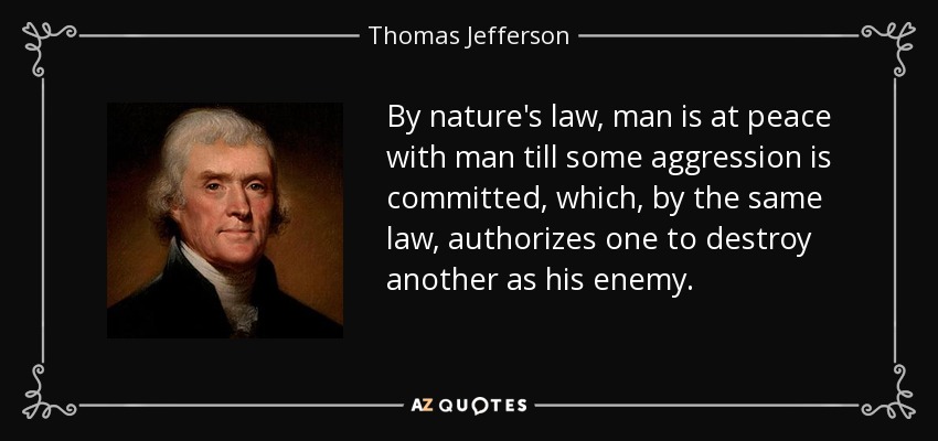 By nature's law, man is at peace with man till some aggression is committed, which, by the same law, authorizes one to destroy another as his enemy. - Thomas Jefferson