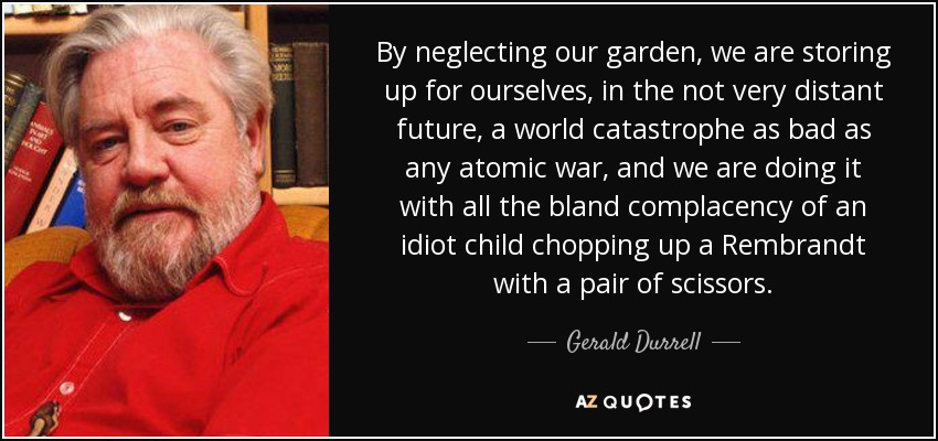 By neglecting our garden, we are storing up for ourselves, in the not very distant future, a world catastrophe as bad as any atomic war, and we are doing it with all the bland complacency of an idiot child chopping up a Rembrandt with a pair of scissors. - Gerald Durrell