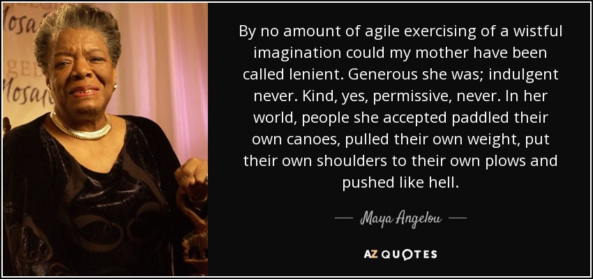 By no amount of agile exercising of a wistful imagination could my mother have been called lenient. Generous she was; indulgent never. Kind, yes, permissive, never. In her world, people she accepted paddled their own canoes, pulled their own weight, put their own shoulders to their own plows and pushed like hell. - Maya Angelou