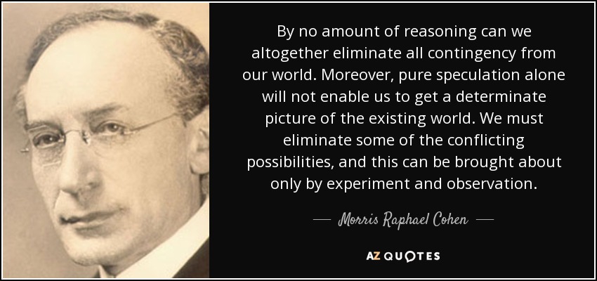 By no amount of reasoning can we altogether eliminate all contingency from our world. Moreover, pure speculation alone will not enable us to get a determinate picture of the existing world. We must eliminate some of the conflicting possibilities, and this can be brought about only by experiment and observation. - Morris Raphael Cohen