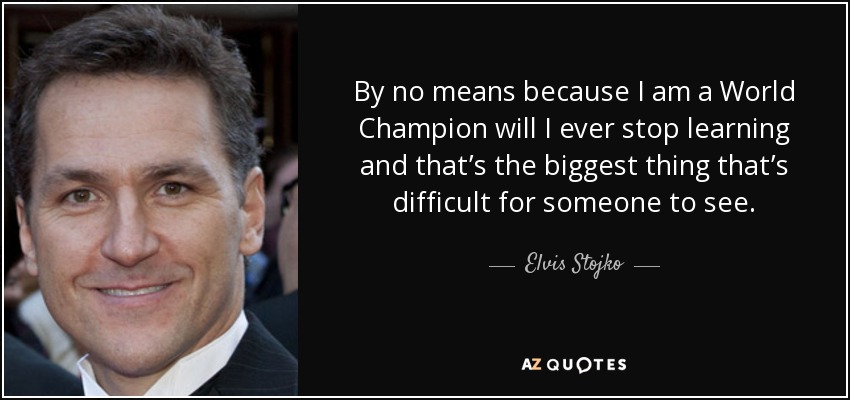 By no means because I am a World Champion will I ever stop learning and that’s the biggest thing that’s difficult for someone to see. - Elvis Stojko
