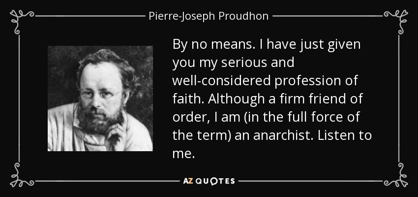 By no means. I have just given you my serious and well-considered profession of faith. Although a firm friend of order, I am (in the full force of the term) an anarchist. Listen to me. - Pierre-Joseph Proudhon