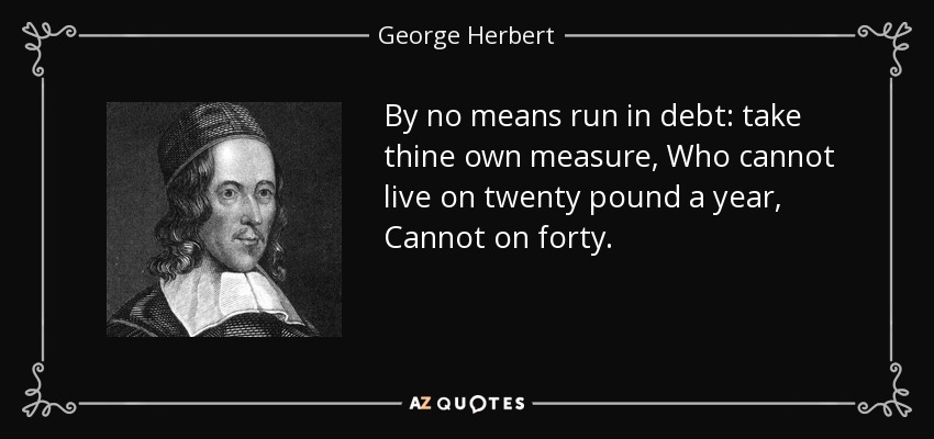 By no means run in debt: take thine own measure, Who cannot live on twenty pound a year, Cannot on forty. - George Herbert