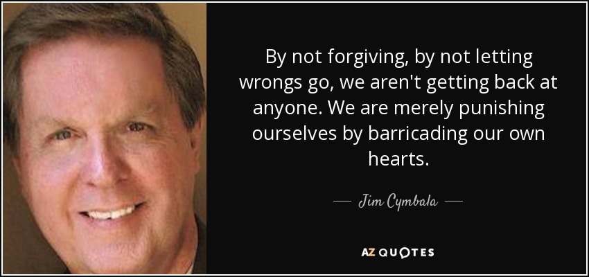 By not forgiving, by not letting wrongs go, we aren't getting back at anyone. We are merely punishing ourselves by barricading our own hearts. - Jim Cymbala