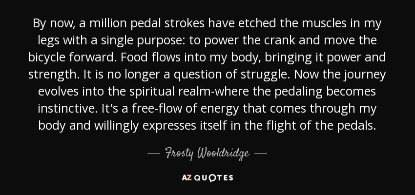 By now, a million pedal strokes have etched the muscles in my legs with a single purpose: to power the crank and move the bicycle forward. Food flows into my body, bringing it power and strength. It is no longer a question of struggle. Now the journey evolves into the spiritual realm-where the pedaling becomes instinctive. It's a free-flow of energy that comes through my body and willingly expresses itself in the flight of the pedals. - Frosty Wooldridge