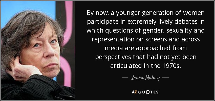 By now, a younger generation of women participate in extremely lively debates in which questions of gender, sexuality and representation on screens and across media are approached from perspectives that had not yet been articulated in the 1970s. - Laura Mulvey