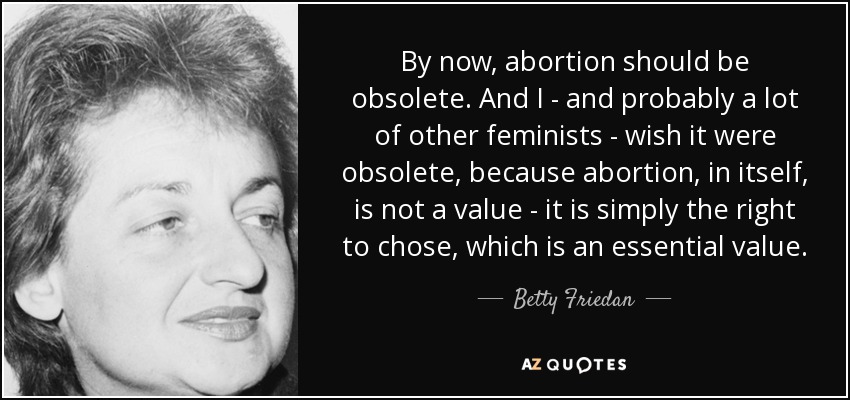 By now, abortion should be obsolete. And I - and probably a lot of other feminists - wish it were obsolete, because abortion, in itself, is not a value - it is simply the right to chose, which is an essential value. - Betty Friedan