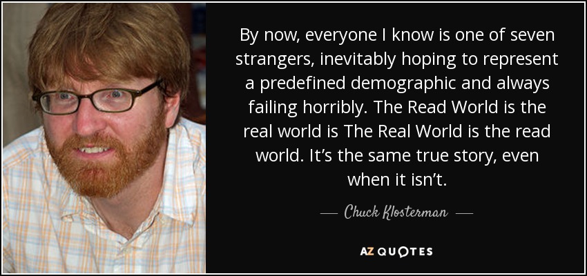 By now, everyone I know is one of seven strangers, inevitably hoping to represent a predefined demographic and always failing horribly. The Read World is the real world is The Real World is the read world. It’s the same true story, even when it isn’t. - Chuck Klosterman