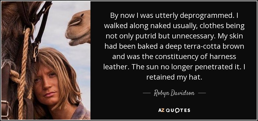 By now I was utterly deprogrammed. I walked along naked usually, clothes being not only putrid but unnecessary. My skin had been baked a deep terra-cotta brown and was the constituency of harness leather. The sun no longer penetrated it. I retained my hat. - Robyn Davidson
