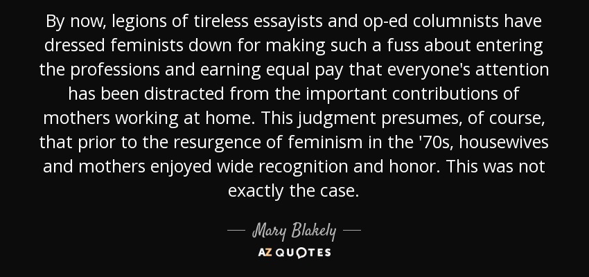 By now, legions of tireless essayists and op-ed columnists have dressed feminists down for making such a fuss about entering the professions and earning equal pay that everyone's attention has been distracted from the important contributions of mothers working at home. This judgment presumes, of course, that prior to the resurgence of feminism in the '70s, housewives and mothers enjoyed wide recognition and honor. This was not exactly the case. - Mary Blakely