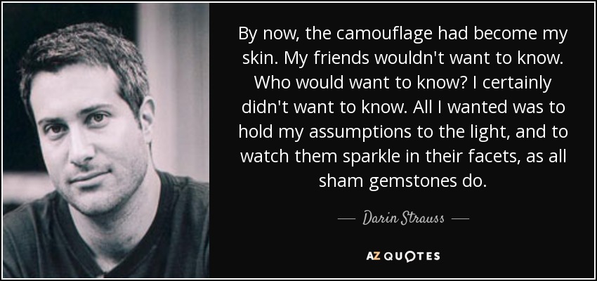 By now, the camouflage had become my skin. My friends wouldn't want to know. Who would want to know? I certainly didn't want to know. All I wanted was to hold my assumptions to the light, and to watch them sparkle in their facets, as all sham gemstones do. - Darin Strauss