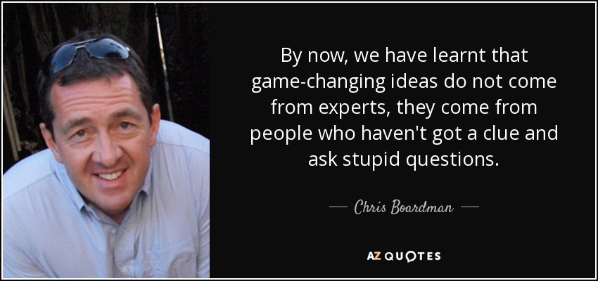 By now, we have learnt that game-changing ideas do not come from experts, they come from people who haven't got a clue and ask stupid questions. - Chris Boardman