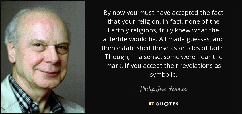 By now you must have accepted the fact that your religion , in fact, none of the Earthly religions, truly knew what the afterlife would be. All made guesses, and then established these as articles of faith . Though, in a sense, some were near the mark, if you accept their revelations as symbolic . - Philip Jose Farmer