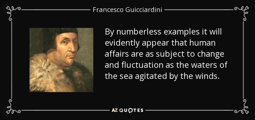 By numberless examples it will evidently appear that human affairs are as subject to change and fluctuation as the waters of the sea agitated by the winds. - Francesco Guicciardini