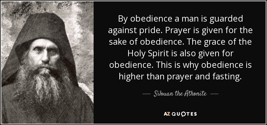 By obedience a man is guarded against pride. Prayer is given for the sake of obedience. The grace of the Holy Spirit is also given for obedience. This is why obedience is higher than prayer and fasting. - Silouan the Athonite