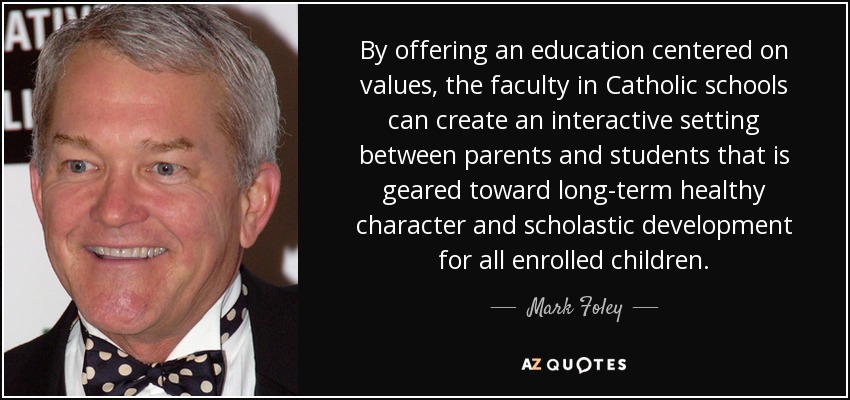 By offering an education centered on values, the faculty in Catholic schools can create an interactive setting between parents and students that is geared toward long-term healthy character and scholastic development for all enrolled children. - Mark Foley
