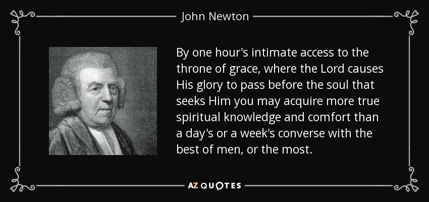 By one hour's intimate access to the throne of grace, where the Lord causes His glory to pass before the soul that seeks Him you may acquire more true spiritual knowledge and comfort than a day's or a week's converse with the best of men, or the most. - John Newton