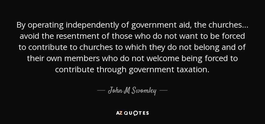 By operating independently of government aid, the churches . . . avoid the resentment of those who do not want to be forced to contribute to churches to which they do not belong and of their own members who do not welcome being forced to contribute through government taxation. - John M Swomley
