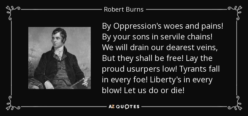 By Oppression's woes and pains! By your sons in servile chains! We will drain our dearest veins, But they shall be free! Lay the proud usurpers low! Tyrants fall in every foe! Liberty's in every blow! Let us do or die! - Robert Burns