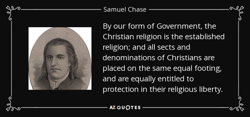 By our form of Government, the Christian religion is the established religion; and all sects and denominations of Christians are placed on the same equal footing, and are equally entitled to protection in their religious liberty. - Samuel Chase